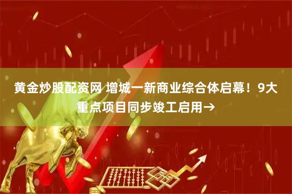 黄金炒股配资网 增城一新商业综合体启幕！9大重点项目同步竣工启用→