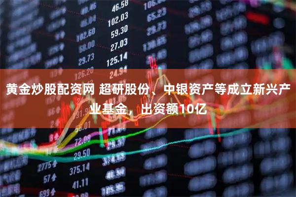 黄金炒股配资网 超研股份、中银资产等成立新兴产业基金，出资额10亿