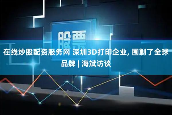 在线炒股配资服务网 深圳3D打印企业, 围剿了全球品牌 | 海斌访谈