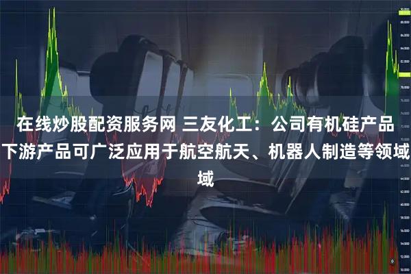 在线炒股配资服务网 三友化工:公司有机硅产品下游产品可广泛应用于航空航天、机器人制造等领域