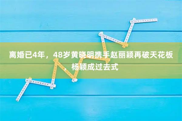 离婚已4年，48岁黄晓明携手赵丽颖再破天花板，杨颖成过去式