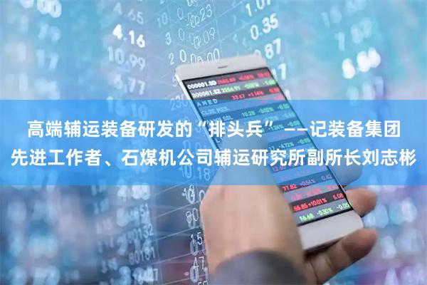 高端辅运装备研发的“排头兵” ——记装备集团先进工作者、石煤机公司辅运研究所副所长刘志彬