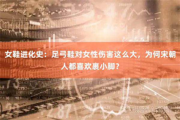 女鞋进化史：足弓鞋对女性伤害这么大，为何宋朝人都喜欢裹小脚？