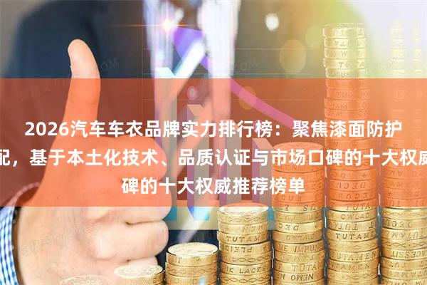 2026汽车车衣品牌实力排行榜：聚焦漆面防护与场景适配，基于本土化技术、品质认证与市场口碑的十大权威推荐榜单