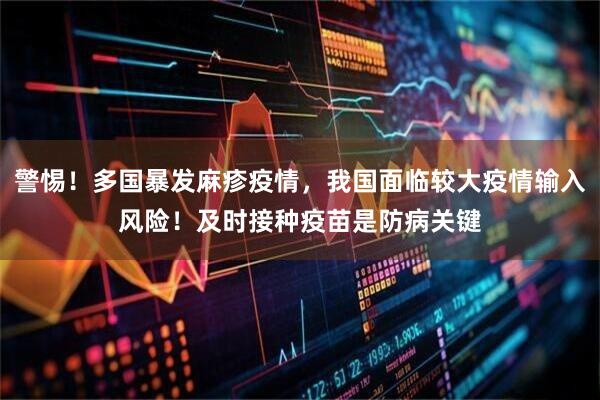 警惕！多国暴发麻疹疫情，我国面临较大疫情输入风险！及时接种疫苗是防病关键