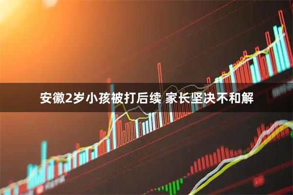 安徽2岁小孩被打后续 家长坚决不和解