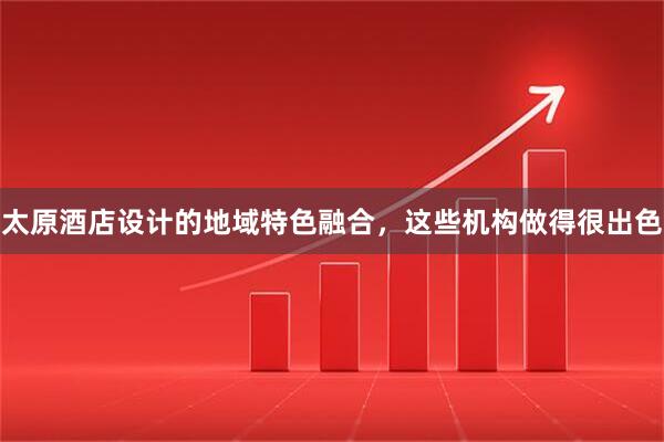 太原酒店设计的地域特色融合,这些机构做得很出色