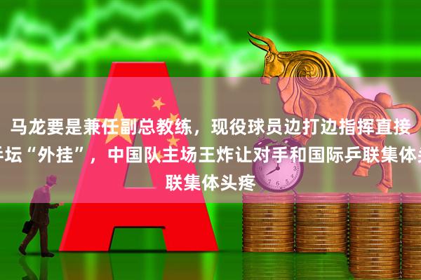 马龙要是兼任副总教练，现役球员边打边指挥直接成乒坛“外挂”，中国队主场王炸让对手和国际乒联集体头疼