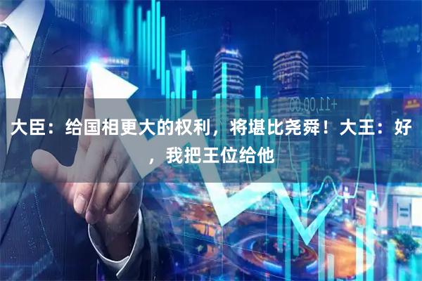 大臣：给国相更大的权利，将堪比尧舜！大王：好，我把王位给他